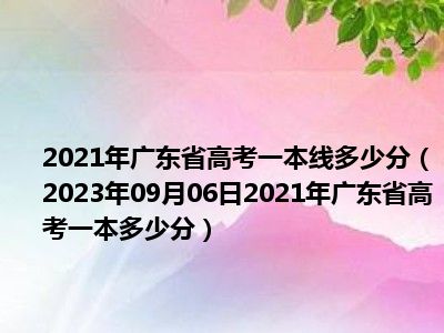 2021年广东省高考一本线多少分（2023年09月06日2021年广东省高考一本多少分）