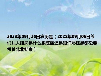 2023年09月16日农历是（2023年09月06日爷们儿大结局是什么跟陈丽还是跟许婷还是都没要带着北北结束）