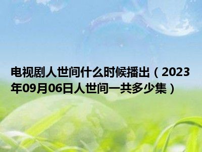 电视剧人世间什么时候播出（2023年09月06日人世间一共多少集）