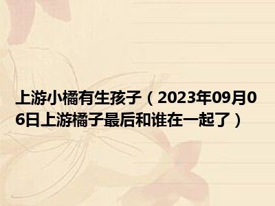 上游小橘有生孩子（2023年09月06日上游橘子最后和谁在一起了）