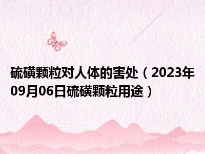 硫磺颗粒对人体的害处（2023年09月06日硫磺颗粒用途）