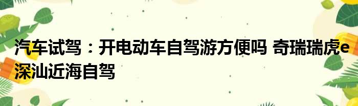 汽车试驾：开电动车自驾游方便吗 奇瑞瑞虎e深汕近海自驾