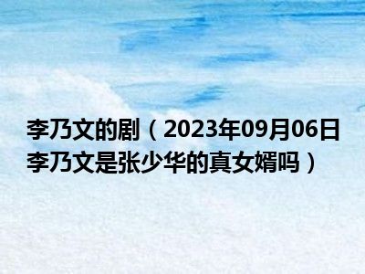 李乃文的剧（2023年09月06日李乃文是张少华的真女婿吗）