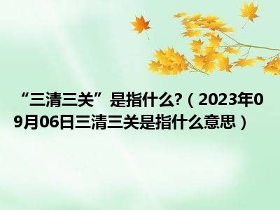 “三清三关”是指什么 （2023年09月06日三清三关是指什么意思）