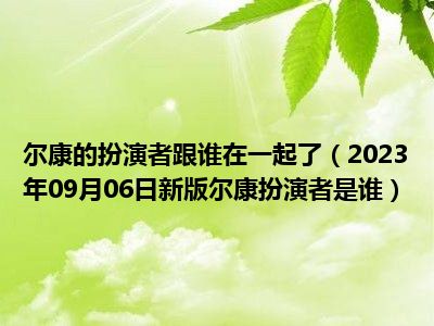 尔康的扮演者跟谁在一起了（2023年09月06日新版尔康扮演者是谁）