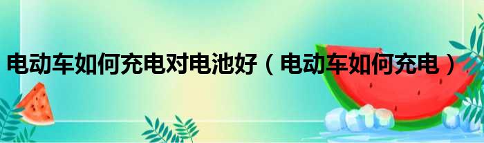 电动车如何充电对电池好（电动车如何充电）