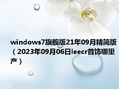 windows7旗舰版21年09月精简版（2023年09月06日leecr首饰哪里产）