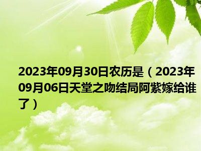 2023年09月30日农历是（2023年09月06日天堂之吻结局阿紫嫁给谁了）