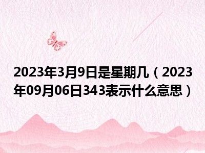 2023年3月9日是星期几（2023年09月06日343表示什么意思）