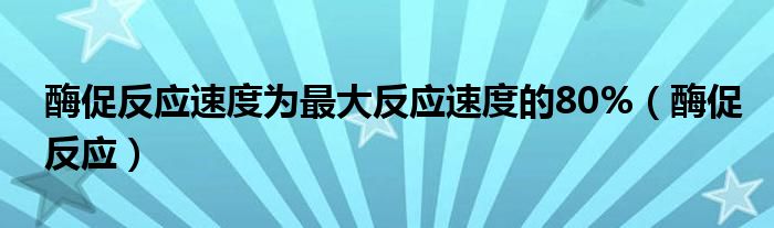  酶促反应速度为最大反应速度的80%（酶促反应）