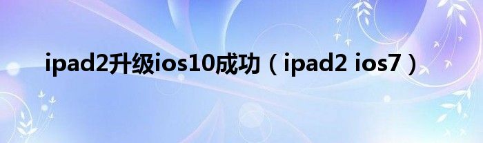  ipad2升级ios10成功（ipad2 ios7）