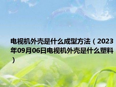 电视机外壳是什么成型方法（2023年09月06日电视机外壳是什么塑料）