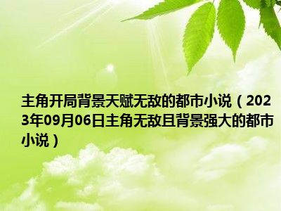 主角开局背景天赋无敌的都市小说（2023年09月06日主角无敌且背景强大的都市小说）