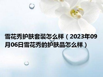 雪花秀护肤套装怎么样（2023年09月06日雪花秀的护肤品怎么样）