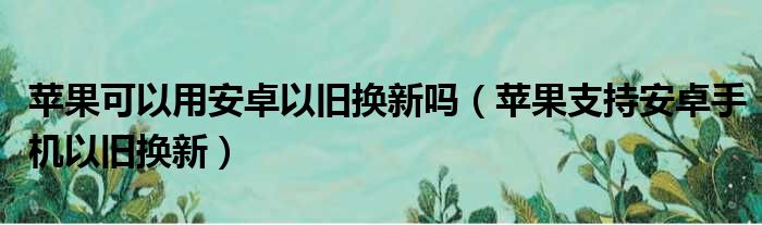 苹果可以用安卓以旧换新吗（苹果支持安卓手机以旧换新）