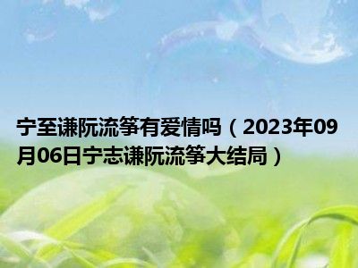 宁至谦阮流筝有爱情吗（2023年09月06日宁志谦阮流筝大结局）