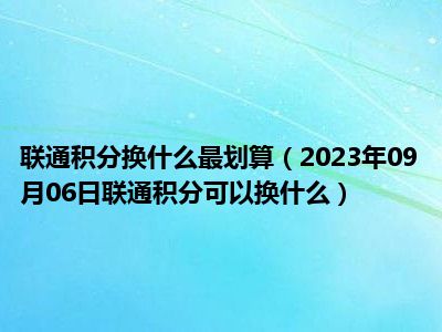 联通积分换什么最划算（2023年09月06日联通积分可以换什么）