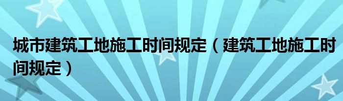  城市建筑工地施工时间规定（建筑工地施工时间规定）