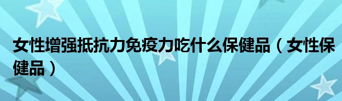  女性增强抵抗力免疫力吃什么保健品（女性保健品）