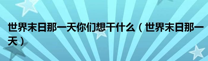  世界末日那一天你们想干什么（世界末日那一天）