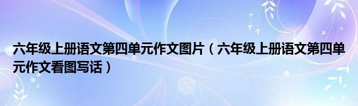  六年级上册语文第四单元作文图片（六年级上册语文第四单元作文看图写话）