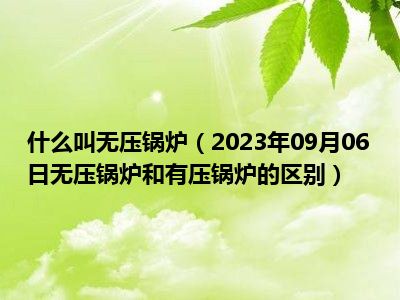 什么叫无压锅炉（2023年09月06日无压锅炉和有压锅炉的区别）