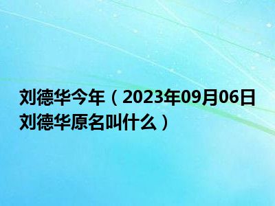 刘德华今年（2023年09月06日刘德华原名叫什么）