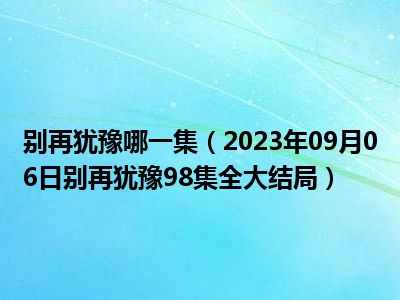 别再犹豫哪一集（2023年09月06日别再犹豫98集全大结局）