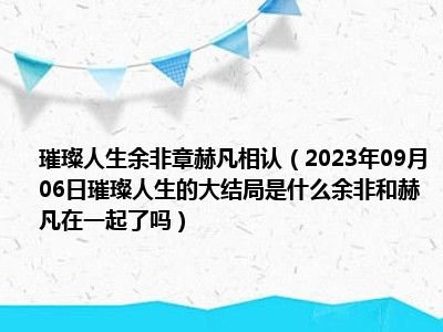 璀璨人生余非章赫凡相认（2023年09月06日璀璨人生的大结局是什么余非和赫凡在一起了吗）