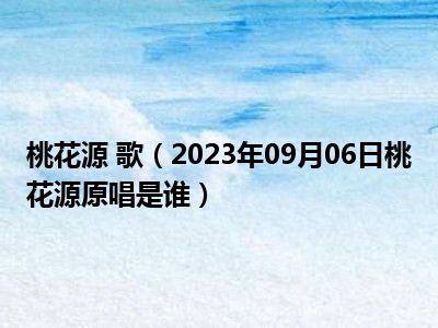 桃花源 歌（2023年09月06日桃花源原唱是谁）