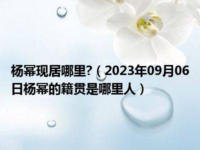 杨幂现居哪里 （2023年09月06日杨幂的籍贯是哪里人）