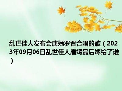 乱世佳人发布会唐嫣罗晋合唱的歌（2023年09月06日乱世佳人唐嫣最后嫁给了谁）