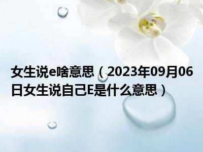 女生说e啥意思（2023年09月06日女生说自己E是什么意思）