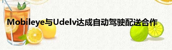 Mobileye与Udelv达成自动驾驶配送合作