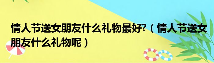 情人节送女朋友什么礼物最好 （情人节送女朋友什么礼物呢）