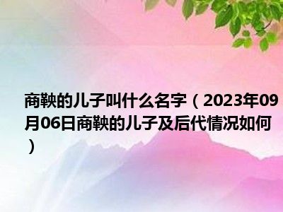 商鞅的儿子叫什么名字（2023年09月06日商鞅的儿子及后代情况如何）