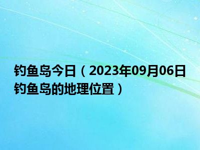 钓鱼岛今日（2023年09月06日钓鱼岛的地理位置）