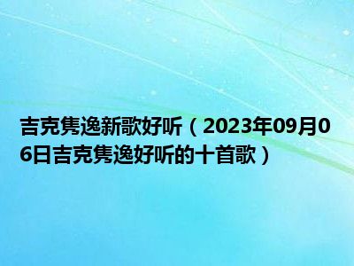 吉克隽逸新歌好听（2023年09月06日吉克隽逸好听的十首歌）