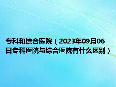 专科和综合医院（2023年09月06日专科医院与综合医院有什么区别）