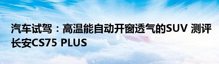 汽车试驾：高温能自动开窗透气的SUV 测评长安CS75 PLUS