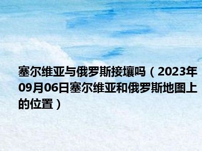 塞尔维亚与俄罗斯接壤吗（2023年09月06日塞尔维亚和俄罗斯地图上的位置）