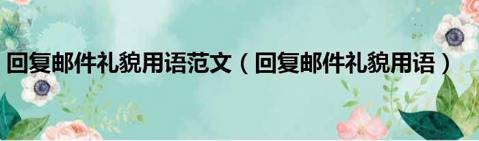 回复邮件礼貌用语范文（回复邮件礼貌用语）