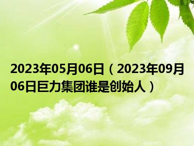 2023年05月06日（2023年09月06日巨力集团谁是创始人）