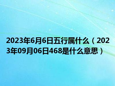 2023年6月6日五行属什么（2023年09月06日468是什么意思）