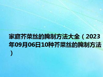 家庭芥菜丝的腌制方法大全（2023年09月06日10种芥菜丝的腌制方法）