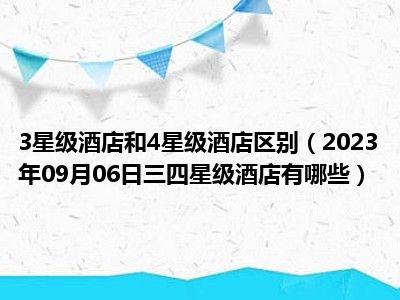 3星级酒店和4星级酒店区别（2023年09月06日三四星级酒店有哪些）