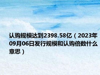 认购规模达到2398.58亿（2023年09月06日发行规模和认购倍数什么意思）