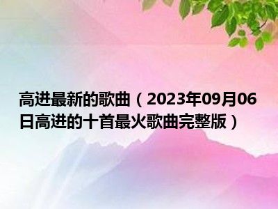 高进最新的歌曲（2023年09月06日高进的十首最火歌曲完整版）