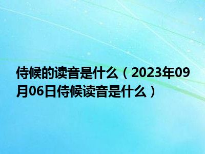 侍候的读音是什么（2023年09月06日侍候读音是什么）