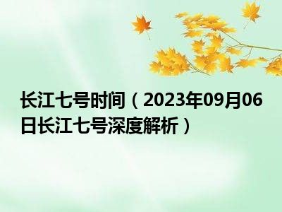 长江七号时间（2023年09月06日长江七号深度解析）